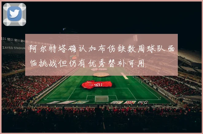 阿尔特塔确认加布伤缺数周球队面临挑战但仍有优秀替补可用