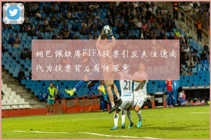 姆巴佩缺席FIFA投票引发关注德尚代为投票背后有何深意