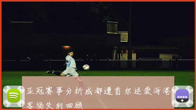 亚冠赛事分析成都遭首尔逆袭海港客场失利回顾