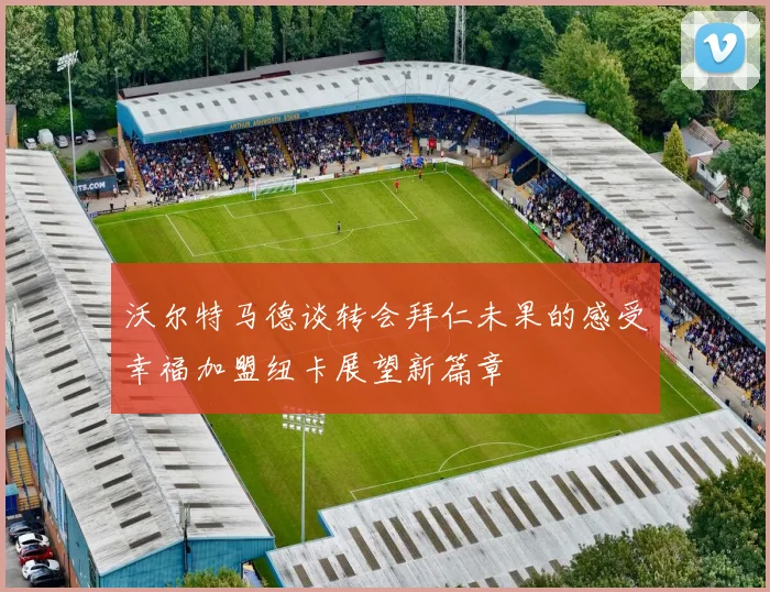 沃尔特马德谈转会拜仁未果的感受幸福加盟纽卡展望新篇章