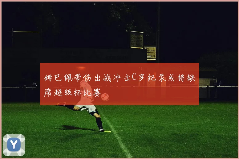 姆巴佩带伤出战冲击C罗纪录或将缺席超级杯比赛