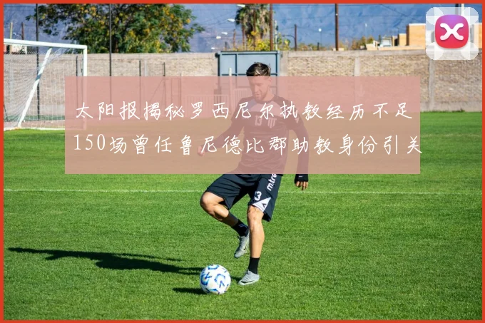 太阳报揭秘罗西尼尔执教经历不足150场曾任鲁尼德比郡助教身份引关注