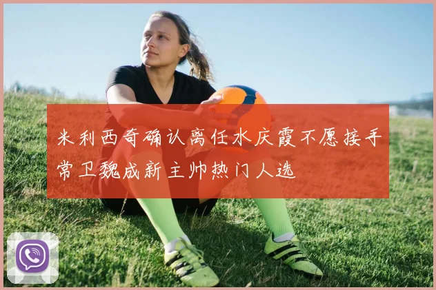 米利西奇确认离任水庆霞不愿接手常卫魏成新主帅热门人选