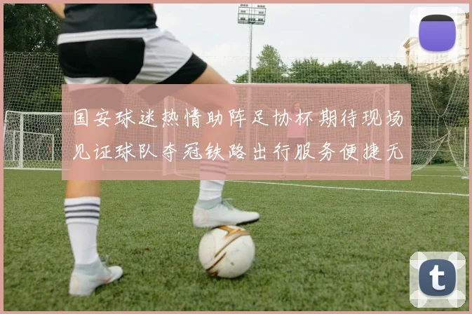 国安球迷热情助阵足协杯期待现场见证球队夺冠铁路出行服务便捷无忧