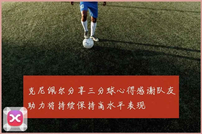 克尼佩尔分享三分球心得感谢队友助力将持续保持高水平表现