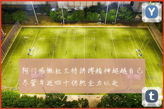 阿门感慨杜兰特拼搏精神超越自己尽管年近四十仍然全力以赴