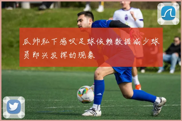 瓜帅私下感叹足球依赖数据减少球员即兴发挥的现象