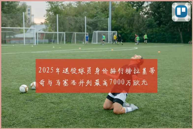 2025年退役球员身价排行榜拉基蒂奇与马塞洛并列最高7000万欧元