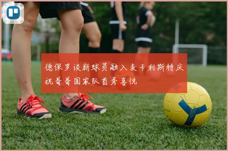 德保罗谈新球员融入麦卡利斯特庆祝哥哥国家队首秀喜悦