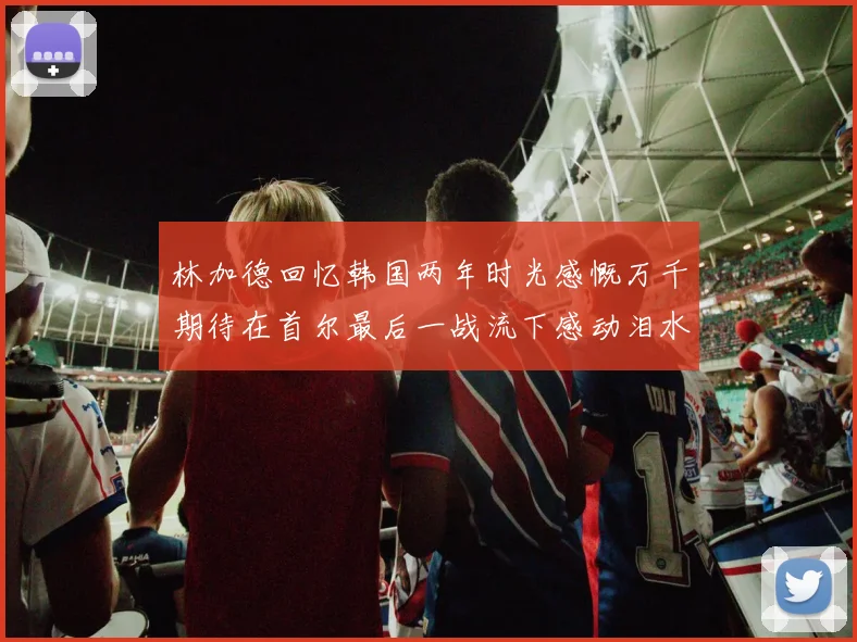 林加德回忆韩国两年时光感慨万千期待在首尔最后一战流下感动泪水