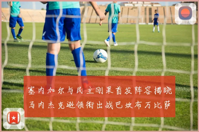 塞内加尔与民主刚果首发阵容揭晓马内杰克逊领衔出战巴坎布万比萨卡同场竞技