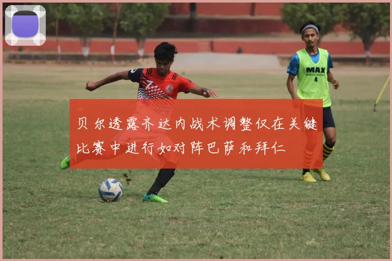 贝尔透露齐达内战术调整仅在关键比赛中进行如对阵巴萨和拜仁