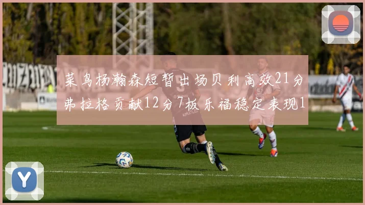 菜鸟杨瀚森短暂出场贝利高效21分弗拉格贡献12分7板乐福稳定表现13投13分