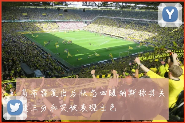 乌布雷复出后状态回暖纳斯称其关键三分和突破表现出色