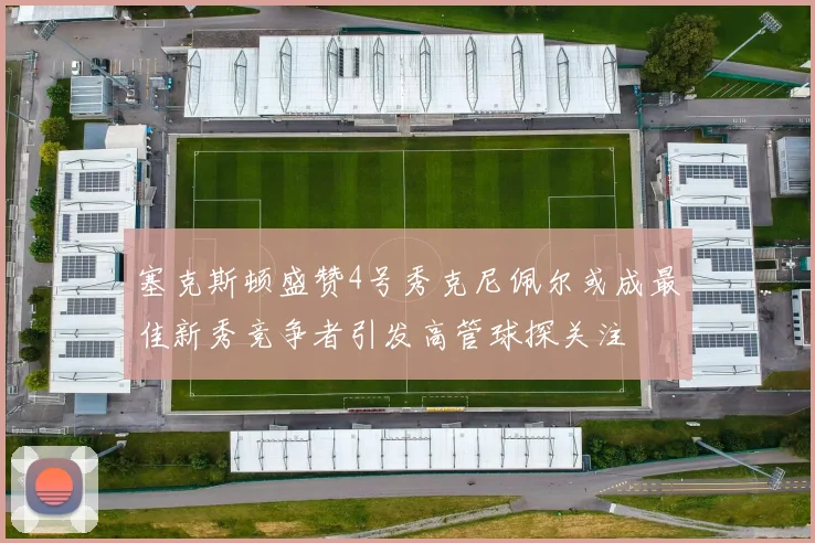 塞克斯顿盛赞4号秀克尼佩尔或成最佳新秀竞争者引发高管球探关注
