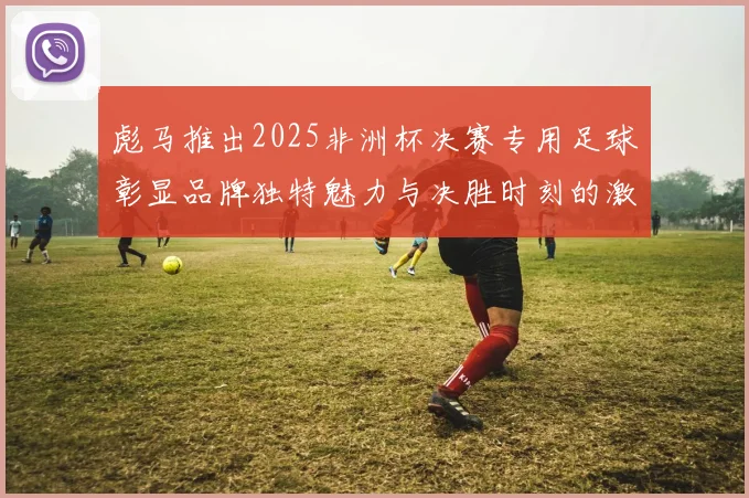 彪马推出2025非洲杯决赛专用足球彰显品牌独特魅力与决胜时刻的激情