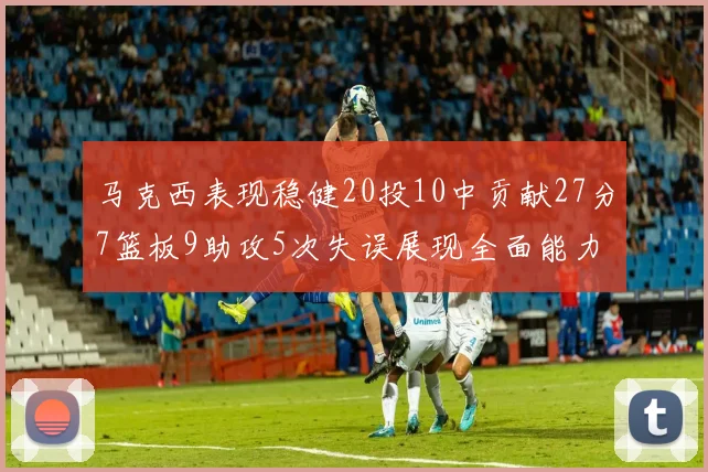 马克西表现稳健20投10中贡献27分7篮板9助攻5次失误展现全面能力