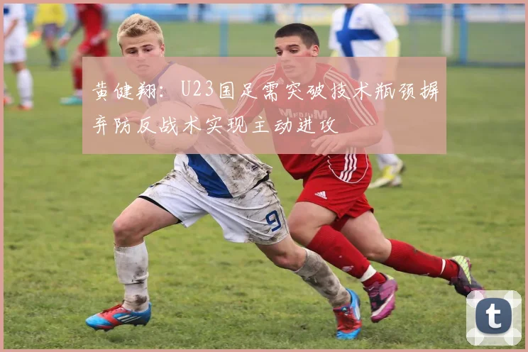 黄健翔：U23国足需突破技术瓶颈摒弃防反战术实现主动进攻