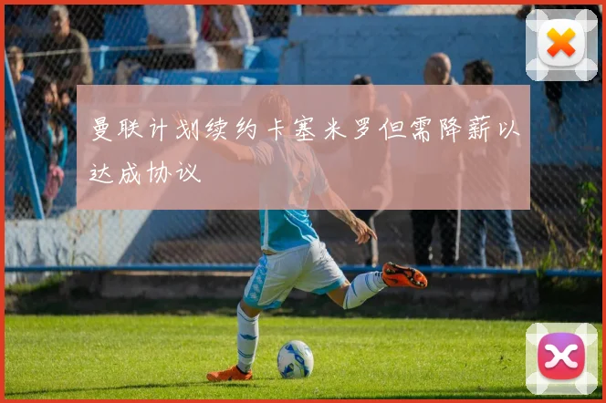 曼联计划续约卡塞米罗但需降薪以达成协议