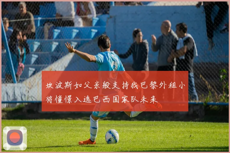坎波斯如父亲般支持我巴黎外租小将憧憬入选巴西国家队未来
