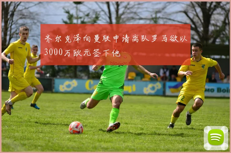 齐尔克泽向曼联申请离队罗马欲以3000万欧元签下他