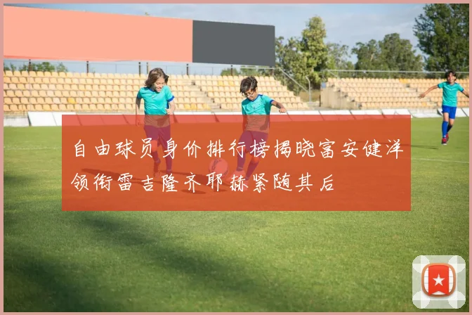 自由球员身价排行榜揭晓富安健洋领衔雷吉隆齐耶赫紧随其后