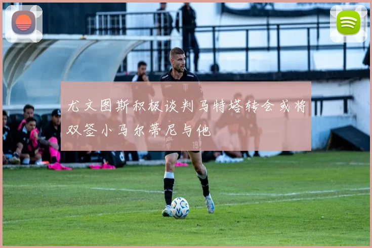 尤文图斯积极谈判马特塔转会或将双签小马尔蒂尼与他