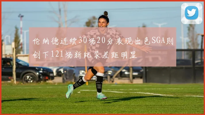 伦纳德连续30场20分表现出色SGA则创下121场新纪录差距明显
